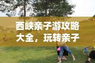 西峡亲子游攻略大全,玩转亲子游,尽享美好时光!
