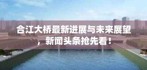 合江大桥最新进展与未来展望,新闻头条抢先看!